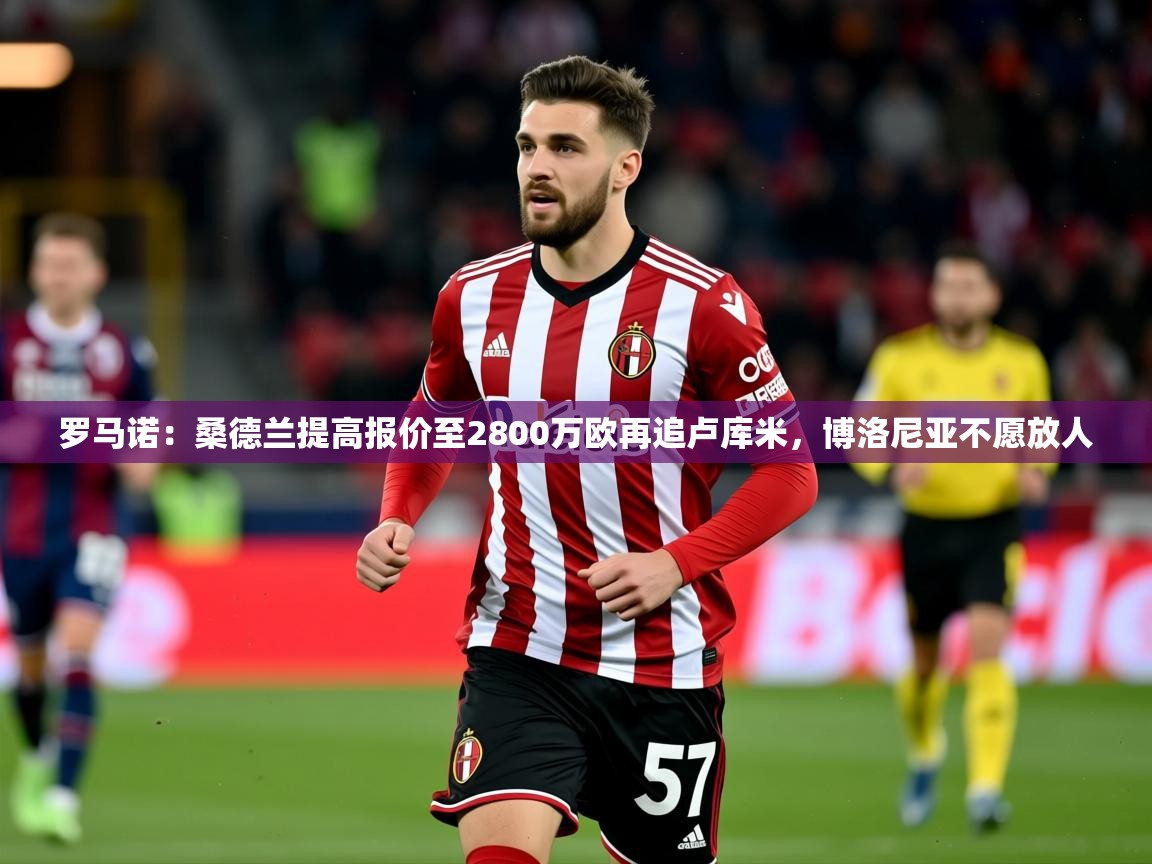 2025开云体育app官网入口罗马诺：桑德兰提高报价至2800万欧再追卢库米，博洛尼亚不愿放人