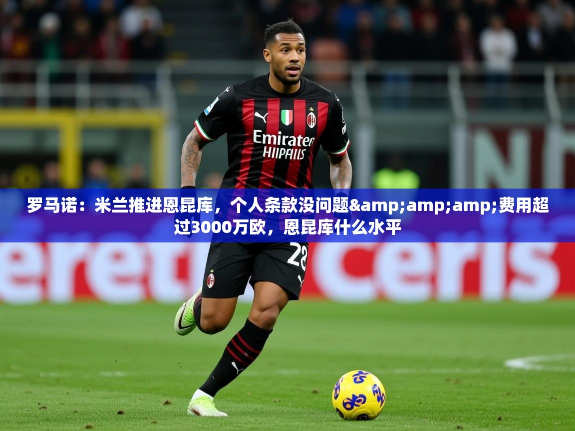 2025云开体育官方网站登录罗马诺：米兰推进恩昆库，个人条款没问题&amp;amp;费用超过3000万欧，恩昆库什么水平