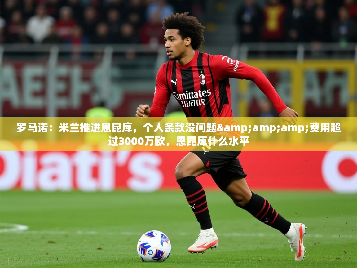 2025云开体育官方网站登录罗马诺：米兰推进恩昆库，个人条款没问题&amp;amp;费用超过3000万欧，恩昆库什么水平  第4张