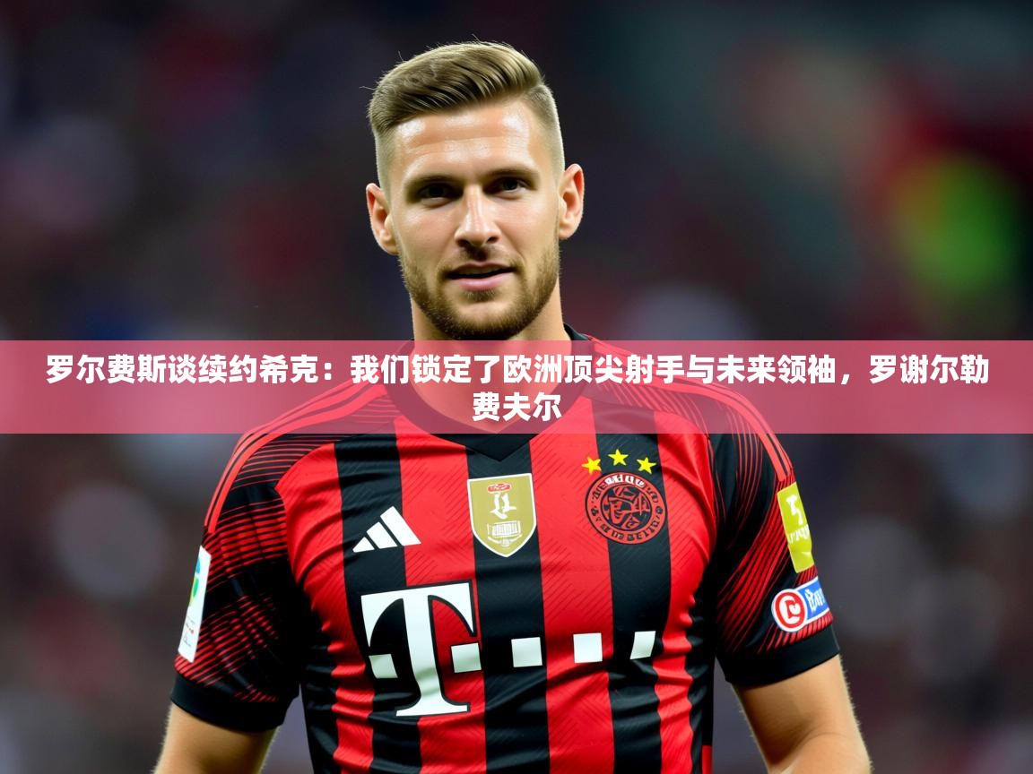 2025云开体育官网入口登录网页罗尔费斯谈续约希克:我们锁定了欧洲顶尖射手与未来领袖,罗谢尔勒费夫尔 第2张