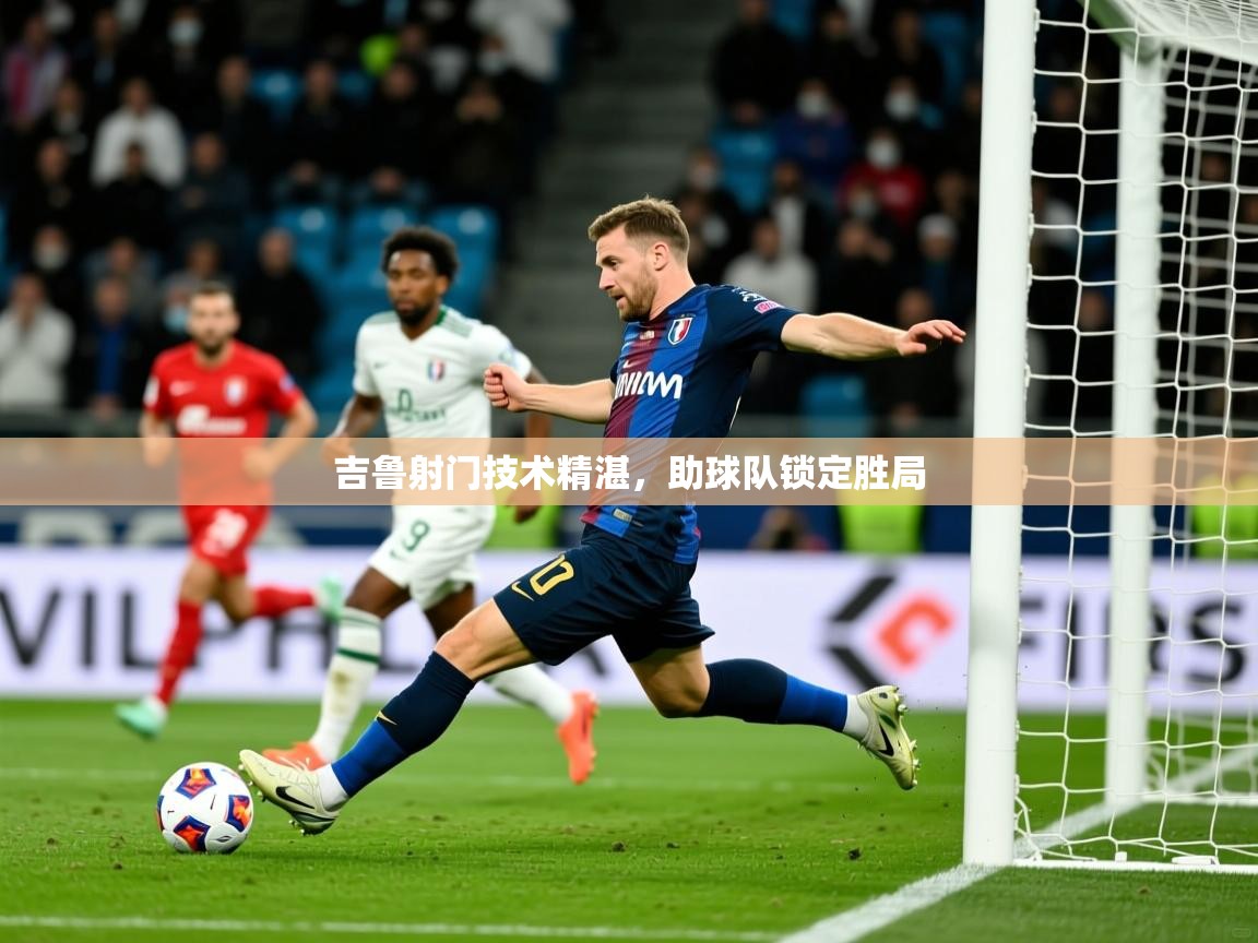 2026云开体育官网吉鲁射门技术精湛，助球队锁定胜局