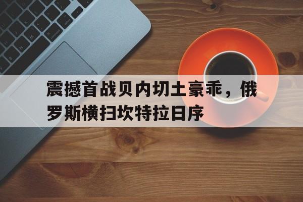 -震撼首战贝内切土豪乖，俄罗斯横扫坎特拉日序的简单介绍