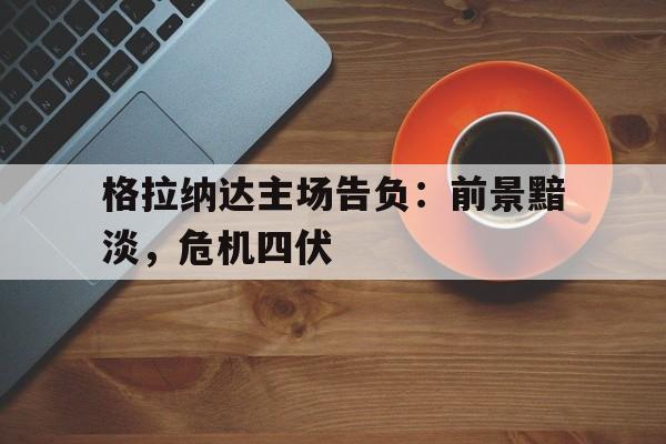 开yun体育官网-包含格拉纳达主场告负：前景黯淡，危机四伏的词条